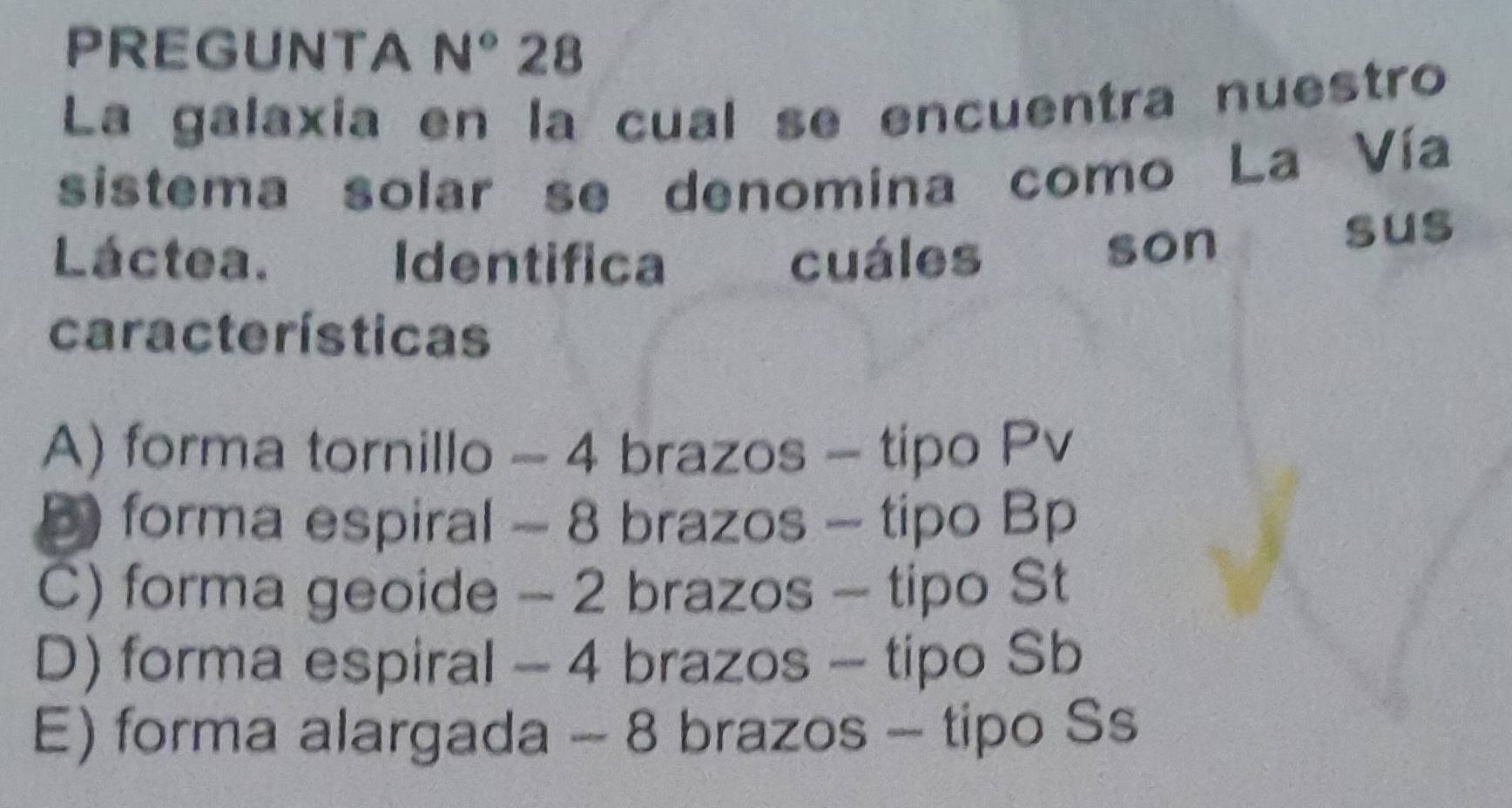 PREGUNTA N° 28
La galaxia en la cual se encuentra nuestro
sistema solar se denomina como La Vía
Láctea. Identifica cuáles son
sus
características
A) forma tornillo - 4 brazos - tipo Pv
D forma espiral - 8 brazos - tipo Bp
C) forma geoide - 2 brazos - tipo St
D) forma espiral - 4 brazos - tipo Sb
E) forma alargada - 8 brazos - tipo Ss