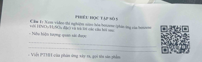 phiÉU HọC tẠp SÓ 5
Câu 1: Xem video thí nghiệm nitro hóa benzene (phản ứng của benzene 
với HNO_3/H_2SO_4 đặc) và trả lời các câu hỏi sau: 
- Nêu hiện tượng quan sát được 
_ 
_ 
- Viết PTHH của phản ứng xảy ra, gọi tên sản phẩm