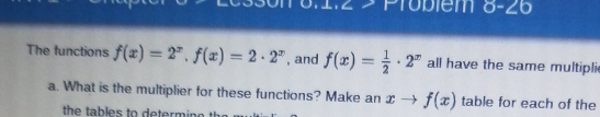 Probiem 8-26 
The functions f(x)=2^x, f(x)=2· 2^x , and f(x)= 1/2 · 2^x all have the same multipli 
a. What is the multiplier for these functions? Make an xto f(x) table for each of the 
the tables to determine .