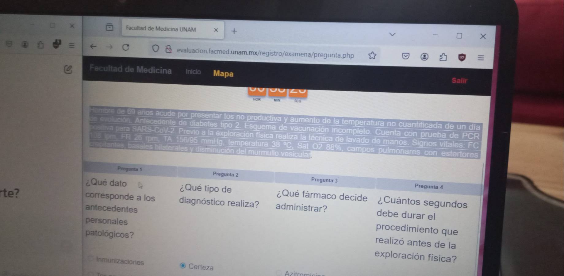 Facultad de Medicina UNAM X + 
= 
evaluacion.facmed.unam.mx/registro/examena/pregunta.php 
Facultad de Medicina Inicio Mapa 
Salir 
HOR MN SEG 
tombre de 69 años acude por presentar tos no productiva y aumento de la temperatura no cuantificada de un día 
ción. Antecedente de diabetes tipo 2. Esquema de vacunación incompleto. Cuenta con prueba de PCR 
para SARS-CoV-2 Previo a la exploración física realiza la técnica de lavado de manos. Signos vitales: FC 
n, FR 26 rpm, TA 156/95 mmHg, temperatura 38 °, Sat O2 88%, campos pulmonares con estertores 
rale sminución del murmullo vesicular 
Pregunta 1 Pregunta 2 Pregunta 3 Pregunta 4 
rte? 
¿Qué dato ¿Qué tipo de ¿Qué fármaco decide ¿Cuántos segundos 
corresponde a los diagnóstico realiza? administrar? debe durar el 
antecedentes procedimiento que 
personales 
realizó antes de la 
patológicos? exploración física? 
Inmunizaciones Certeza 
Azitrom