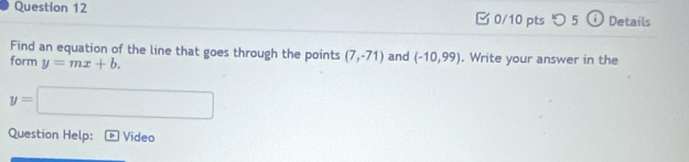 つ 5 ⓘ Details 
Find an equation of the line that goes through the points (7,-71)
form y=mx+b. and (-10,99). Write your answer in the
y=□
Question Help: Video