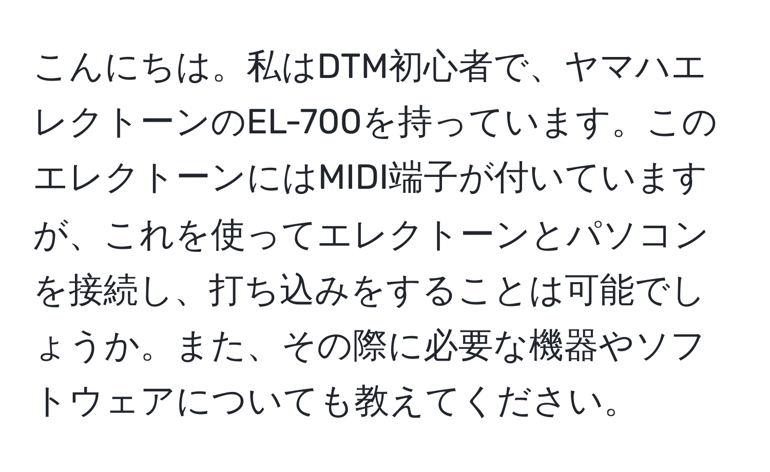 こんにちは。私はDTM初心者で、ヤマハエレクトーンのEL-700を持っています。このエレクトーンにはMIDI端子が付いていますが、これを使ってエレクトーンとパソコンを接続し、打ち込みをすることは可能でしょうか。また、その際に必要な機器やソフトウェアについても教えてください。