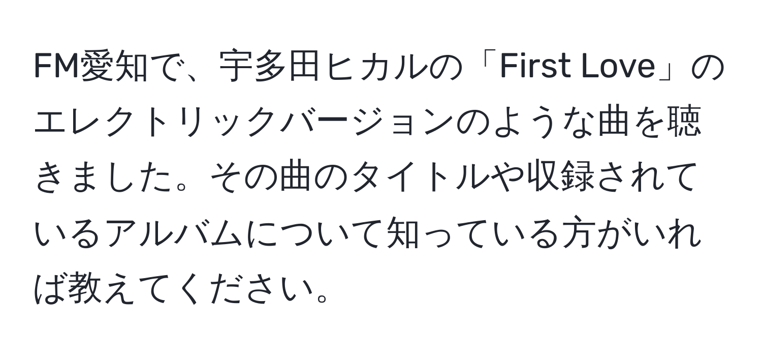 FM愛知で、宇多田ヒカルの「First Love」のエレクトリックバージョンのような曲を聴きました。その曲のタイトルや収録されているアルバムについて知っている方がいれば教えてください。