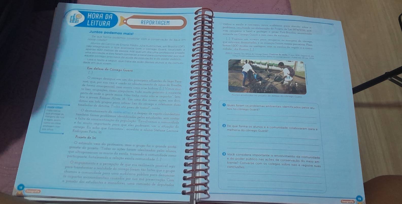 HORA DA
LEITURA REPORTAGEM visitou a escola e convocou nava audiência para úsmutir sobre o
problema, resultando na elaboração do Proeto de Les 1974/2016, que
visa recuperar o local e proteger o peixe Pirá-Braelia, encontrado
Juntos podemos mais! somente no Córrego Guaró e com risco de extinção
() 'Fizemos um viveiro para recuperar as murgens do córrego
De que forma podemos colaborar com a conservação da água em que estavam desmatadas, e as crianças foram nossas parceiras Plan
nossa cidade? tamos 1200 mudas no zoológico, com as escolas da região e a comu
Alunos do Centro de Ensino Méldio Júlia Kubitschek, em Brasilia (DF)
não imeginavam o que acontecia com o córrego Guará, localizado a nidade', diz Ramon. [  ]
aperias 400 metros da escola. Até que um dia uma professora propôs    Posería. Eom detres de Gótego Gnço Cranta de sgulo il per 16, Pigrmorae
uma atiridade, e eles foram conhecer o local para compreender por que
aquele córrego precisava da ajuda da população e do poder público.
Leia o texto a seguir, que trata da ação desses alunos e da comuni-
dade em que vivem
Em defesa do Cárrego Guará
( )
O córrego deságua em um dos princípais afluentes do lago Para
noa, que, por sua vez, é usada no abastecimento de água de Brasília,
de forma emergencial, caso ocorra uma crise hídrica. [  ] Vimos mui
to lixo, ocupações, casas irregulares, tudo muito próximo à nascente, 
perto de onde a gente mora. Não tinha como não se importar", lem
bra o jover Raman Alves, 18. "Em uma das nossas ações, nos divi
dimos em três grupos para retirar lixo do córrego e coletamos duas O Quais foram os problemas ambientais identificados pelos alu
toneladas de detritos. Tinha até pneu de trator!, conta nos no córrego Guará?
mata motive O desmatamento da mosa cslías e o despejo de esgoto clandestino
que protege as também foram problemas identificados pelos estudantes, sem contar_
mergans ate nos a falta de conscientização da população "Envolvemos a comunidade
cu2 os ciñoe e foi muito importante para que eles pudessem ver a situação do
e lágos assm ❷ De que forma os alunos e a comunidade colaboraram para a
tirotegem now córrego. Eu acho que funcionou', acrédita a aluna Stéfane Lorrane melhoria do córrego Guará?
te anu Rodrígues Porto, 16
Projeto de lei
_
O estímulo veio da professora, mas o grupo foi o grande prota
_
gonista da projeto. Todas as ações foram idealizadas pelos alunos, O Você considera importante o envolvimento da comunidade
que ultrapassaram os muros da escola, trazendo a comunidade como e do poder público nas ações de conservação do meio am
participante, fortalecendo a relação escola-comunidade ([.]" biente? Converse com os colegas sobre isso e registre suas
O engajamento e a percepção de que era realmente possível agir conclusões
para transformar a realidade do córrego foram tão fortes que o grupo
chamou a comunidade para uma audiência pública para denunciar_
os impactos socioambientais causados por sua má preservação. Com_
_
a pressão dos estudantes e moradores, uma comissão de deputados