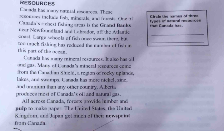 RESOURCES 
Canada has many natural resources. These 
resources include fish, minerals, and forests. One of Circle the names of three 
Canada’s richest fishing areas is the Grand Banks that Canada has. types of natural resources 
_ 
near Newfoundland and Labrador, off the Atlantic 
coast. Large schools of fish once swam there, but 
too much fishing has reduced the number of fish in 
_ 
this part of the ocean. 
Canada has many mineral resources. It also has oil 
and gas. Many of Canada’s mineral resources come 
from the Canadian Shield, a region of rocky uplands, 
lakes, and swamps. Canada has more nickel, zinc, 
and uranium than any other country. Alberta 
produces most of Canada’s oil and natural gas. 
All across Canada, forests provide lumber and 
pulp to make paper. The United States, the United 
Kingdom, and Japan get much of their newsprint 
from Canada.