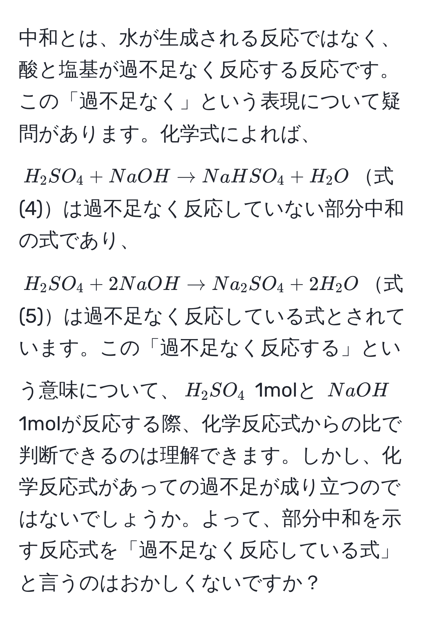 中和とは、水が生成される反応ではなく、酸と塩基が過不足なく反応する反応です。この「過不足なく」という表現について疑問があります。化学式によれば、$H_2SO_4 + NaOH arrow NaHSO_4 + H_2O$式(4)は過不足なく反応していない部分中和の式であり、$H_2SO_4 + 2NaOH arrow Na_2SO_4 + 2H_2O$式(5)は過不足なく反応している式とされています。この「過不足なく反応する」という意味について、$H_2SO_4$ 1molと $NaOH$ 1molが反応する際、化学反応式からの比で判断できるのは理解できます。しかし、化学反応式があっての過不足が成り立つのではないでしょうか。よって、部分中和を示す反応式を「過不足なく反応している式」と言うのはおかしくないですか？