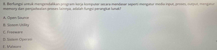 Berfungsi untuk mengendalikan program kerja komputer secara mendasar seperti mengatur media input, proses, output, mengatur
memory dan penjadwalan proses lainnya, adalah fungsi perangkat lunak?
A. Open Source
B. Sistem Utility
C. Freeware
D. Sistem Operasi
E. Malware