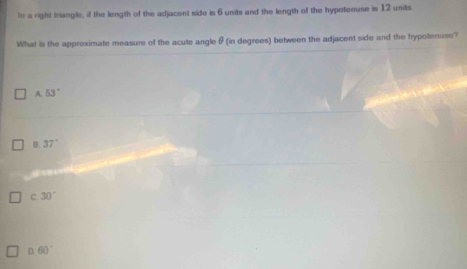 In a right triangle, if the length of the adjacent side is 6 units and the length of the hypotenuse is 12 units.
What is the approximate measure of the acute angle θ (in degrees) between the adjacent side and the hypotenuse?
A. 53°
B. 37°
C. 30°
D 60°