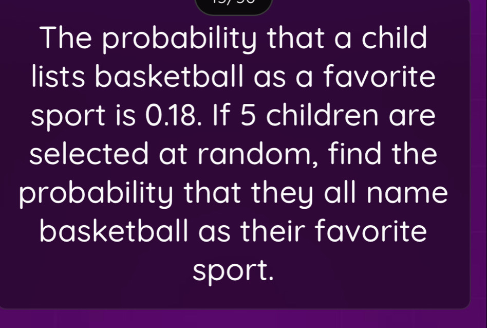 The probability that a child 
lists basketball as a favorite 
sport is 0.18. If 5 children are 
selected at random, find the 
probability that they all name 
basketball as their favorite 
sport.