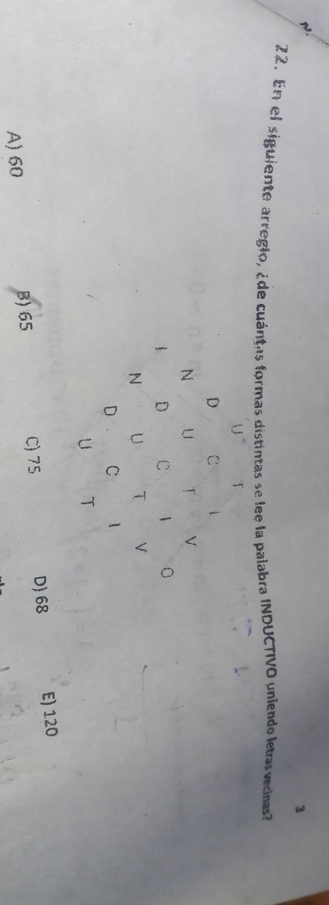 3
22. En el siguiente arregio, ¿de cuántas formas distintas se lee la palabra INDUCTIVO uniendo letras vecinas?
C) 75 D 68
E) 120
A) 60
B) 65