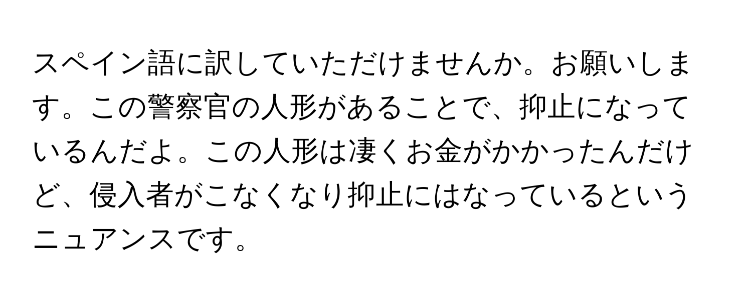 スペイン語に訳していただけませんか。お願いします。この警察官の人形があることで、抑止になっているんだよ。この人形は凄くお金がかかったんだけど、侵入者がこなくなり抑止にはなっているというニュアンスです。