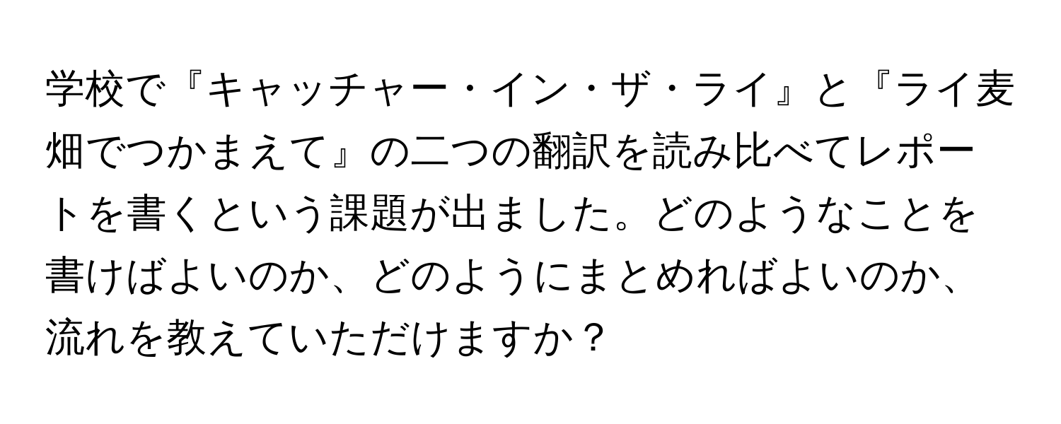 学校で『キャッチャー・イン・ザ・ライ』と『ライ麦畑でつかまえて』の二つの翻訳を読み比べてレポートを書くという課題が出ました。どのようなことを書けばよいのか、どのようにまとめればよいのか、流れを教えていただけますか？