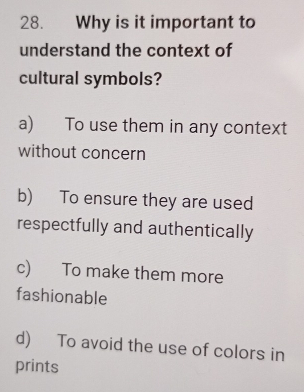 Why is it important to
understand the context of
cultural symbols?
a) To use them in any context
without concern
b) To ensure they are used
respectfully and authentically
c) To make them more
fashionable
d) To avoid the use of colors in
prints