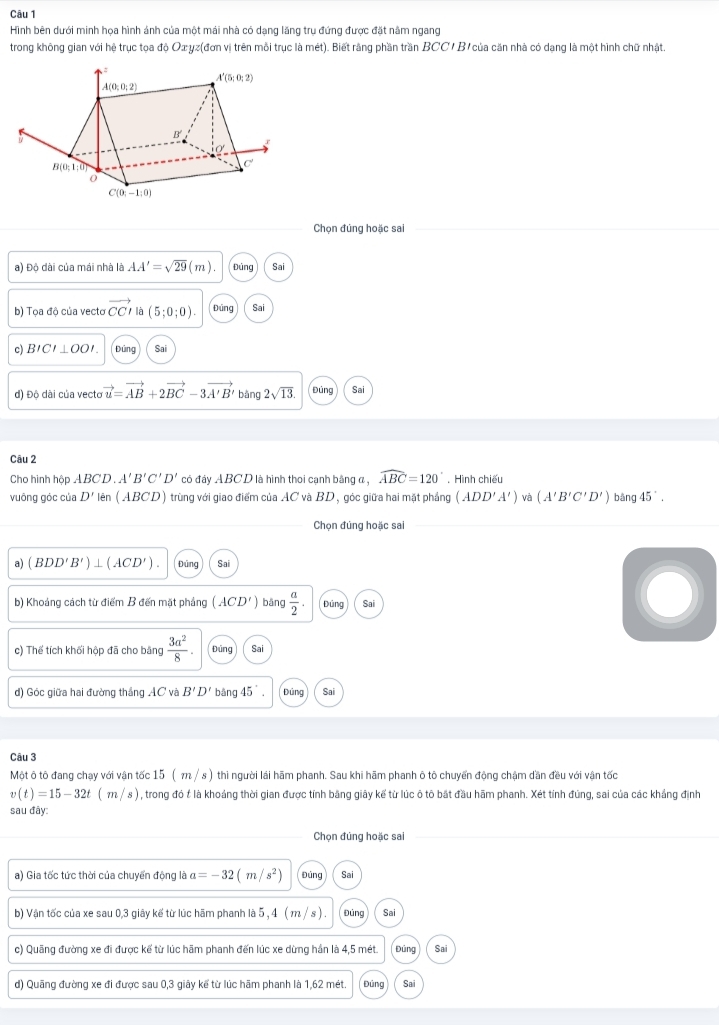 Hình bên dưới minh họa hình ánh của một mái nhà có dạng lăng trụ đứng được đặt nằm ngang
trong không gian với hệ trục tọa độ Ox yz(đơn vị trên mỗi trục là mét). Biết rằng phần trần BCC/ B' của căn nhà có dạng là một hình chữ nhật.
Chọn đúng hoặc sai
a) Độ dài của mái nhà là AA'=sqrt(29)(m). Đúng Sai
b) Tọa độ của vecto vector CC là (5;0;0). Đūng Sai
c) BICI⊥ OOI Đúng Sa
d) Độ dài của vecto vector u=vector AB+2vector BC-3vector A'B' bǎng 2sqrt(13) Đúng Sai
Câu 2
Cho hình hộp ABCD A'B'C'D' có đảy ABCD là hình thoi cạnh bằng đ , widehat ABC=120°. Hình chiếu
vuông góc của D' Mên (ABCD) trùng với giao điểm của AC và BD, góc giữa hai mặt phẳng (ADD'A') và (A'B'C'D') bǎng 45^(·).
Chọn đúng hoặc sai
a) (BDD'B')⊥ (ACD') Đúng Sai
b) Khoảng cách từ điểm B đến mặt phảng (ACD') bāng  a/2 . Đúng Sai
c) Thế tích khối hộp đã cho bảng  3a^2/8 . Đúng Sai
) Góc giữa hai đường thắng AC và B'D' bǎng 45°. Đúng Sai
Câu 3
Một ô tô đang chay với vân tốc 15 (π / s ) thì người lái hãm phanh. Sau khi hãm phanh ô tô chuyển động châm dần đều với vận tốc
v(t)=15-32t(m/s) , trong đó t là khoảng thời gian được tính băng giây kế từ lúc ô tô bắt đầu hãm phanh. Xét tính đúng, sai của các khẳng định
sau đây:
Chọn đúng hoặc sai
a) Gia tốc tức thời của chuyển động là a=-32(m/s^2) Đúng Sai
b) Vận tốc của xe sau 0,3 giây kể từ lúc hãm phanh là 5 , 4 ( m / s ) . Đúng Sai
c) Quãng đường xe đi được kế từ lúc hãm phanh đến lúc xe dừng hần là 4,5 mét. Đúng Sai
d) Quãng đường xe đi được sau 0,3 giây kế từ lúc hãm phanh là 1,62 mét. Đúng Sai