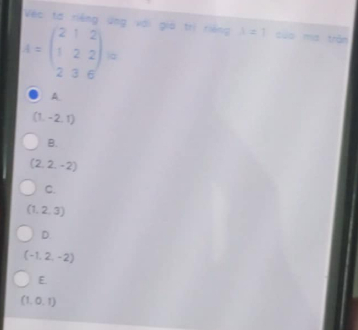 Véc tơ riêng ứng với giả trị riêng lambda =1 cuo mía trān
A=beginpmatrix 2&1&2 1&2&2 2&3&6endpmatrix =
A.
(1,-2,1)
B.
(2,2,-2)
C.
(1,2,3)
D.
(-1,2,-2)
E.
(1,0,1)