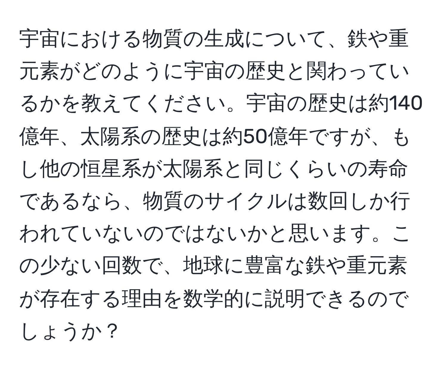 宇宙における物質の生成について、鉄や重元素がどのように宇宙の歴史と関わっているかを教えてください。宇宙の歴史は約140億年、太陽系の歴史は約50億年ですが、もし他の恒星系が太陽系と同じくらいの寿命であるなら、物質のサイクルは数回しか行われていないのではないかと思います。この少ない回数で、地球に豊富な鉄や重元素が存在する理由を数学的に説明できるのでしょうか？