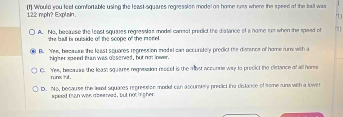 Would you feel comfortable using the least-squares regression model on home runs where the speed of the ball was )
122 mph? Explain. (1)
A. No, because the least squares regression model cannot predict the distance of a home run when the speed of (1)
the ball is outside of the scope of the model.
B. Yes, because the least squares regression model can accurately predict the distance of home runs with a
higher speed than was observed, but not lower.
C. Yes, because the least squares regression model is the nost accurate way to predict the distance of all home
runs hit.
D. No, because the least squares regression model can accurately predict the distance of home runs with a lower
speed than was observed, but not higher.