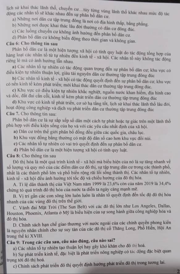 lịch sử khai thác lãnh thổ, chuyển cư...tùy từng vùng lãnh thổ khác nhau mức độ tác
động các nhân tổ sẽ khác nhau đến sự phân bố dân cư.
a) Những nơi dân cư tập trung đông là nơi có địa hình thấp, bằng phẳng.
b) Những nơi được khai thác lầu đời thường có dân cư đông đúc.
c) Các luồng chuyển cư không ảnh hưởng đến phân bố dân cư.
d) Phân bổ dân cư không biến động theo thời gian và không gian.
Câu 6: Cho thông tin sau
Phân bố dân cư là một hiện tượng xã hội có tính quy luật do tác động tổng hợp của
hàng loạt các nhân tổ từ tự nhiên đến kinh tế - xã hội. Các nhân tổ này không tác động
riêng lẻ mà có ảnh hưởng lẫn nhau,
a) Các nhân tổ tự nhiên có tác động quan trọng đến sự phân bố dân cư; khu vực có
điều kiện tự nhiên thuận lợi, giàu tải nguyên dân cư thường tập trung đồng đúc
b) Các nhân tố kinh tế - xã hội có tác động quyết định đến sự phân bố dân cư; khu vực
có nền kinh tế kém phát triển; mới khai thác dân cư thường tập trung đông đúc.
ce) Khu vực có điều kiện tự nhiên khắc nghiệt, nguồn nước khan hiếm, địa hình cao
và dốc, đất đai cằn cỗi, kinh tế kém phát triển dân cư thường tập trung đông đúc
d) Khu vực có kinh tế phát triển, cơ sở hạ tầng tốt, lịch sử khai thác lãnh thổ lâu đời,
hoạt động công nghiệp và dịch vụ phát triển dân cư thường tập trung đông đúc
Câu 7. Cho thông tin sau:
Phân bố dân cư là sự sắp xếp số dân một cách tự phát hoặc tự giác trên một lãnh thổ
phù hợp với điều kiện sống của họ và với các yêu cầu nhất định của xã hội.
a) Dân cư trên thể giới phân bố đồng đều giữa các quốc gia, châu lục.
b) Khu vực đồng bằng thường có mật độ dân số cao hơn khu vực đồi núi.
c) Các nhân tố tự nhiên có vai trò quyết định đến sự phân bố dân cư.
d) Phân bố dân cư là một hiện tượng xã hội có tính quy luật.
Câu 8: Cho thông tin sau
Đô thị hóa là một quá trình kinh tế - xã hội mà biểu hiện của nó là sự tăng nhanh về
số lượng và quy mô của các điểm dân cư đô thị, sự tập trung dân cư trong các thành phố,
nhất là các thành phố lớn và phố biển rộng rãi lồi sống thành thị. Các nhân tổ tự nhiên,
kinh tế - xã hội đều ảnh hưởng tới tốc độ và chiều hướng của đô thị hóa.
A. Tỉ lệ dân thành thị của Việt Nam năm 1999 là 23,6% còn của năm 2019 là 34,4%
chứng tỏ quá trình đô thị hóa của nước ta diễn ta ngày cảng mạnh mẽ.
B. Vị trí gần các con sông lớn luôn luôn là nhân tố quyết định đến tốc độ đô thị hóa
nhanh của các vùng đô thị trên thế giới.
C. Vành đai Mặt Trời (The Sun Belt) với các đô thị lớn như Los Angeles, Dallas,
Houston, Phoenix, Atlanta ở Mỹ là biểu hiện của sự song hành giữa công nghiệp hóa và
đô thị hóa.
D. Chính sách hạn chế giao thương với nước ngoài của các chính quyền phong kiến
là nguyên nhân chính cho sự suy tàn của các đô thị cổ Thăng Long, Phổ Hiển, Hội An
trong thế ki XVIII.
Câu 9: Trong các câu sau, câu nào đúng, câu nào sai?
a) Các nhân tổ tự nhiên tạo thuận lợi hay gây khó khãn cho đô thị hoá.
b) Sự phát triển kinh tế, đặc biệt là phát triển nông nghiệp có tác động đặc biệt quan
trọng tới đô thị hoá.
c) Chính sách phát triển đô thị quyết định hướng phát triển đô thị trong tương lai.
2