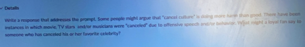 Details 
Write a response that addresses the prompt. Some people might argue that "cancel culture" is doing more harm than good. There have been 
instances in which movie, TV stars and/or musicians were "canceled" due to offensive speech and/or behavior. What might a loyal fan say to 
someone who has canceled his or her favorite celebrity?