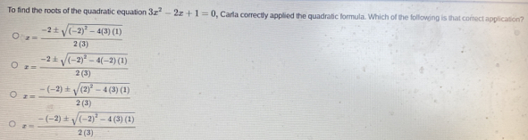 To find the roots of the quadratic equation 3x^2-2x+1=0 , Carla correctly applied the quadratic formula. Which of the following is that correct application?
x=frac -2± sqrt((-2)^2)-4(3)(1)2(3)
x=frac -2± sqrt((-2)^2)-4(-2)(1)2(3)
x=frac -(-2)± sqrt((2)^2)-4(3)(1)2(3)
x=frac -(-2)± sqrt((-2)^2)-4(3)(1)2(3)