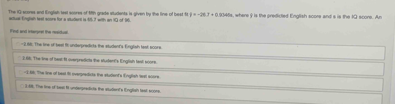 The IQ scores and English test scores of fifth grade students is given by the line of best fit hat y=-26.7+0.9346s , where 9 is the predicted English score and s is the IQ score. An
actual English test score for a student is 65.7 with an IQ of 96.
Find and interpret the residual.
-2.68; The line of best fit underpredicts the student's English test score.
2.68; The line of best fit overpredicts the student's English test score.
-2.68; The line of best fit overpredicts the student's English test score.
2.68; The line of best fit underpredicts the student's English test score.