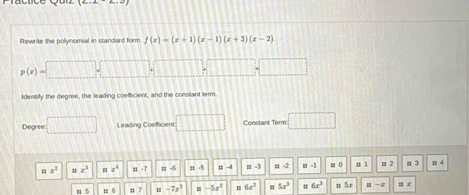 x=
Rewrite the polynomial in standard form. f(x)=(x+1)(x-1)(x+3)(x-2).
p(x)=□ +□ +□
Identify the degree, the leading coefficient, and the constant term.
Degree =□ Leading Coefficient: □ □ Constant Term: □
::x^2 ::x^3 nx^4 :t-7 ::-6 ::-5 ::-4 ::-3 ::-2 ::-1 :: 0 :: 1 : 2 π 3 :: 4
: 5 :: 6 ::7 ::-7x^2 ::-5x^2 6x^2 : 5x^3 :: 6x^3 a · = 5x ::|-x ::x