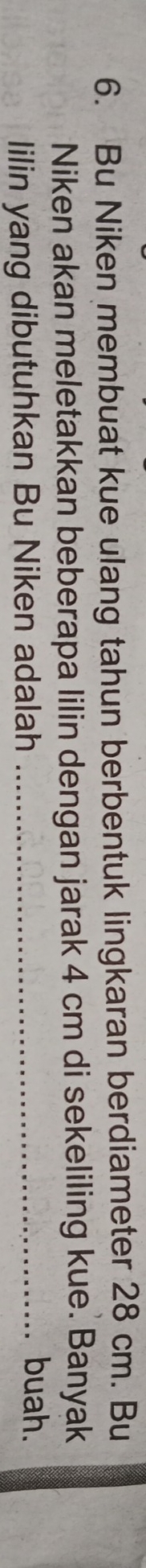 Bu Niken membuat kue ulang tahun berbentuk lingkaran berdiameter 28 cm. Bu 
Niken akan meletakkan beberapa lilin dengan jarak 4 cm di sekeliling kue. Banyak 
lilin yang dibutuhkan Bu Niken adalah_ 
buah.
