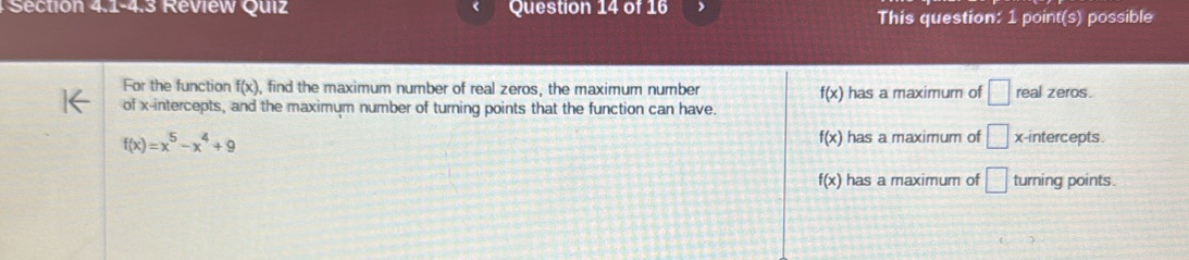 Section 4.1-4.3 Review Quiz Question 14 of 16
This question: 1 point(s) possible
For the function f(x) , find the maximum number of real zeros, the maximum number has a maximum of □ real zeros.
f(x)
of x-intercepts, and the maximum number of turning points that the function can have.
f(x)=x^5-x^4+9
f(x) has a maximum of □ x-intercepts.
f(x) has a maximum of □ turning points.