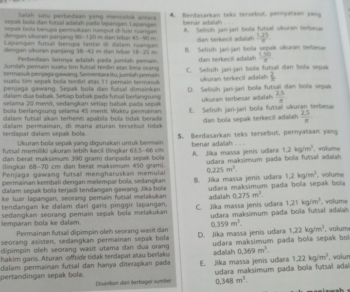 Salah satu perbedaan yang mencolok antara 4. Berdasarkan teks tersebut, pernyataan yang
sepak bola dan futsal adalah pada lapangan. Lapangan benar adalah
sepak bola berupa permukaan rumput di luar ruangan A. Selisih jari-jari bola futsal ukuran terbesar
dengan ukuran panjang 90-120 m dan lebar 45-90 m.
Lapangan futsal berupa lantai di dalam ruangan dan terkecil adalah  (1,25)/π  .
dengan ukuran panjang 38-42 m dan lebar 18-25 m. B. Selisih jari-jari bola sepak ukuran terbesar
Perbedaan lainnya adalah pada jumlah pemain.
Jumlah pemain suatu tim futsal terdiri atas lima orang dan terkecil adalah  (1,50)/π  .
termasuk penjaga gawang. Sementara itu, jumlah perain C. Selisih jari-jari bola futsal dan bola sepak
suatu tim sepak bola terdiri atas 11 pemain termasuk ukuran terkecil adalah  2/π  
penjaga gawang. Sepak bola dan futsal dimainkan
dalam dua babak. Setiap babak pada futsal berlangsung D. Selisih jari-jari bola futsal dan bola sepak
selama 20 menit, sedangkan setiap babak pada sepak ukuran terbesar adalah  (2.5)/π  .
bola berlangsung selama 45 menit. Waktu permainan E. Selisih jari-jari bola futsal ukuran terbesar
dalam futsal akan terhenti apabila bola tidak berada
dalam permainan, di mana aturan tersebut tidak dan bola sepak terkecil adalah  (2.5)/π  .
terdapat dalam sepak bola.
Ukuran bola sepak yang digunakan untuk bermain 5. Berdasarkan teks tersebut, pernyataan yang
futsal memiliki ukuran lebih kecil (lingkar 63,5-66 cm benar adalah . . .
dan berat maksimum 390 gram) daripada sepak bola A. Jika massa jenis udara 1,2kg/m^3 , volume
(lingkar 68-70 cm dan berat maksimum 450 gram). udara maksimum pada bola futsal adalah
Penjaga gawang futsal mengharuskan memulai 0,225m^3.
permainan kembali dengan melempar bola, sedangkan B. Jika massa jenis udara 1,2kg/m^3 , volume
dalam sepak bola terjadi tendangan gawang. Jika bola udara maksimum pada bola sepak bola
ke luar lapangan, seorang pemain futsal melakukan adalah 0,275m^3.
tendangan ke dalam dari garis pinggir lapangan,
sedangkan seorang pemain sepak bola melakukan C. Jika massa jenis udara 1,21kg/m^3 , volume
udara maksimum pada bola futsal adalah
lemparan bola ke dalam.
0,359m^3.
Permainan futsal dipimpin oleh seorang wasit dan
seorang asisten, sedangkan permainan sepak bola D. Jika massa jenis udara 1,22kg/m^3 , volum
dipimpin oleh seorang wasit utama dan dua orang udara maksimum pada bola sepak bol
hakim garis. Aturan offside tidak terdapat atau berlaku adalah 0,369m^3.
dalam permainan futsal dan hanya diterapkan pada E. Jika massa jenis udara 1,22kg/m^3 , volum
pertandingan sepak bola. udara maksimum pada bola futsal adal
Disarikan dari berbagai sumber 0,348m^3.