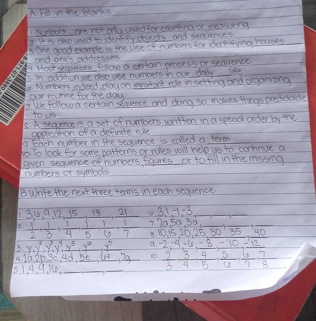 Fill in the blanks
1 Numbers are not only used for counting or measuring
2. It is also used to identify objects and sequences
3. One good example is the use of numbers for identifying houses
and one's addresses.
4. Host sequences follow a certain process or sequence.
5. In addition, we also use numbers in our daily life.
4. Numbers, indeed, play an important role in setting and organizing
our routine for the day.
7. We follow a certain sequence and doing so makes things predictable
to us.
8. A sequence is a set of numbers written in a special order by the
application of a definite rule.
9. Each number in the sequence is called a term
ho. To look for some patterns or rules will help us to continue a
given sequence of numbers, figures, or to fill in the missing
numbers or symbols.
B. Write the next three terms in each sequence.
1. 3, 0, 9, 12, 15, 18, 21 (0. 3, 1, 1.3 _×_
_
2.  1/2 ,  1/3 ,  1/4 ,  1/5 ,  1/6 ,  1/7  7. 7a, 5a, 3a,_
_
_
8. 10, 15, 20, 25, 30, 35, 40
3. y, y^2, y^3, y^4, x^5, y^6, y^7
9. -2, 4 -60, -8, -10 -12
4. 1G, 20, 3C, Ad, se, lof, 7g 10.  2/3 ,  3/4 ,  4/5 ,  5/6 ,  6/7 ,  7/8 
5. 1, A, 9, 11,_
_