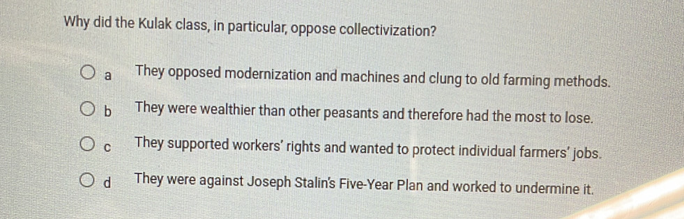 Why did the Kulak class, in particular, oppose collectivization?
a They opposed modernization and machines and clung to old farming methods.
b They were wealthier than other peasants and therefore had the most to lose.
C They supported workers' rights and wanted to protect individual farmers' jobs.
d They were against Joseph Stalin's Five-Year Plan and worked to undermine it.