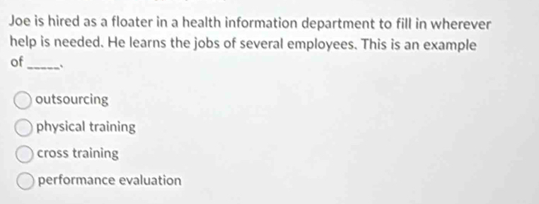 Joe is hired as a floater in a health information department to fill in wherever
help is needed. He learns the jobs of several employees. This is an example
of _、
outsourcing
physical training
cross training
performance evaluation