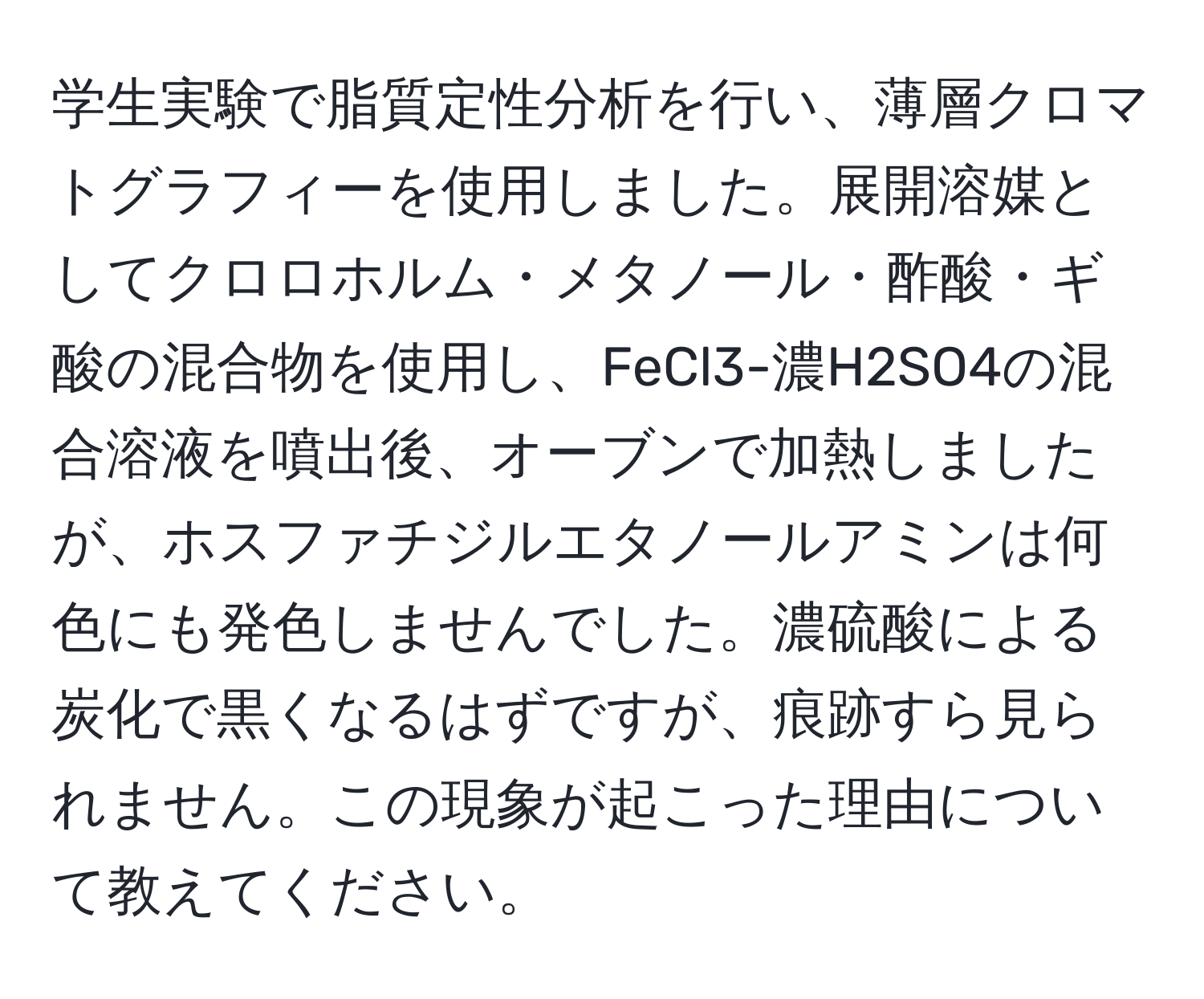 学生実験で脂質定性分析を行い、薄層クロマトグラフィーを使用しました。展開溶媒としてクロロホルム・メタノール・酢酸・ギ酸の混合物を使用し、FeCl3-濃H2SO4の混合溶液を噴出後、オーブンで加熱しましたが、ホスファチジルエタノールアミンは何色にも発色しませんでした。濃硫酸による炭化で黒くなるはずですが、痕跡すら見られません。この現象が起こった理由について教えてください。