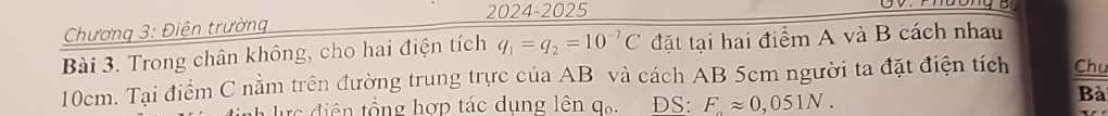 2024-2025 
Chương 3: Điện trường 
Bài 3. Trong chân không, cho hai điện tích q_1=q_2=10^(-7)C đặt tại hai điểm A và B cách nhau
10cm. Tại điểm C nằm trên đường trung trực của AB và cách AB 5cm người ta đặt điện tích Chu 
* ực điện tổng hợp tác dụng lên q. ĐS: Fapprox 0,051N. 
Bài