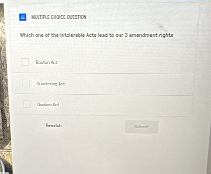 a MULTIPLE CHOICE QUESTION
Which one of the Intolerable Acts lead to our 3 amendment rights
Boston Act
Quartering Act
Quebec Act
Rewatch Submit