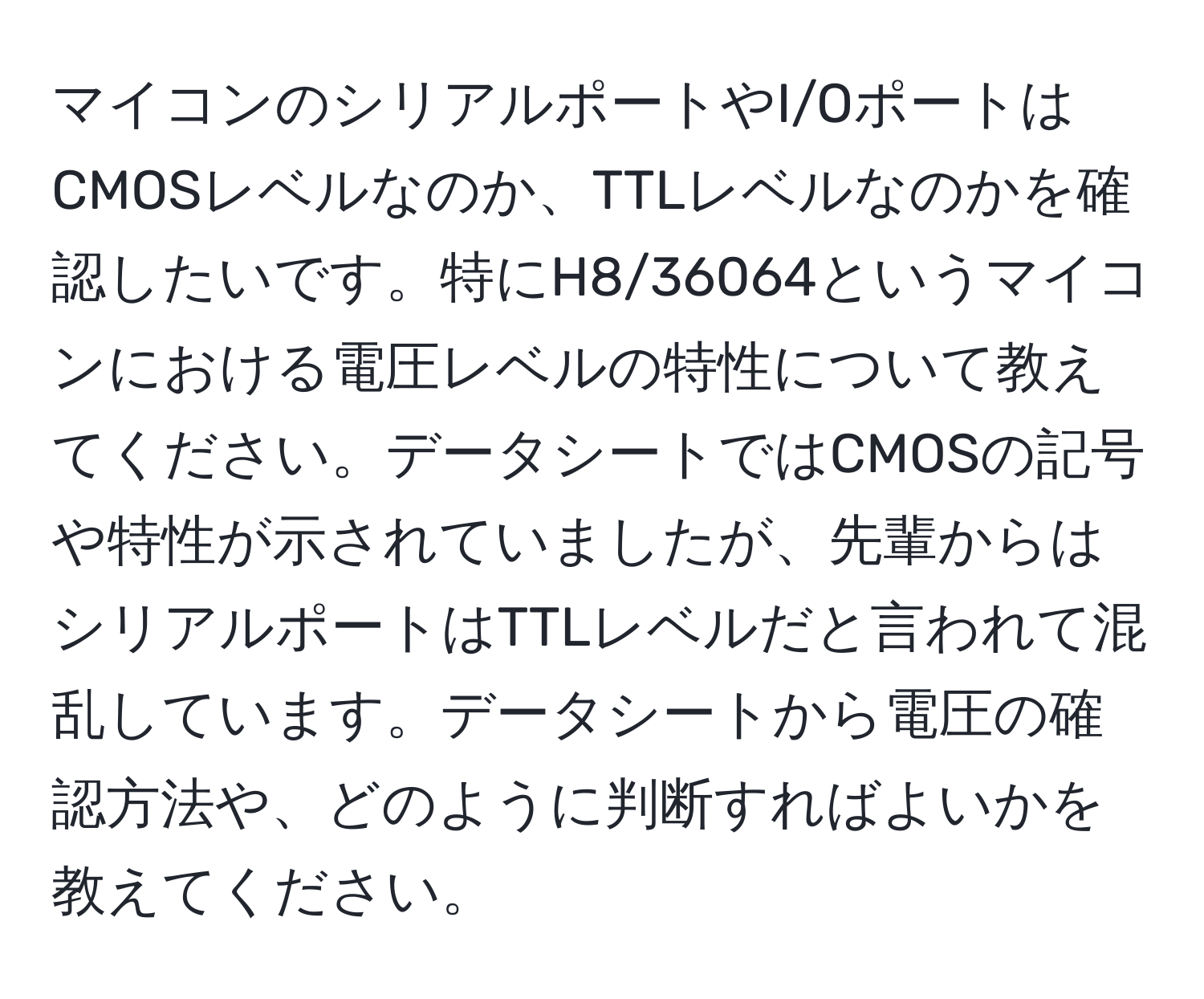 マイコンのシリアルポートやI/OポートはCMOSレベルなのか、TTLレベルなのかを確認したいです。特にH8/36064というマイコンにおける電圧レベルの特性について教えてください。データシートではCMOSの記号や特性が示されていましたが、先輩からはシリアルポートはTTLレベルだと言われて混乱しています。データシートから電圧の確認方法や、どのように判断すればよいかを教えてください。