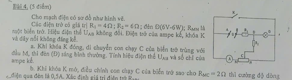 Cho mạch điện có sơ đồ như hình vẽ.
Các điện trở có giá trị R_1=4Omega ;R_2=6Omega; dèn D(6V-6W); F. Mn là
một biến trở. Hiệu điện thế U_AB không đổi. Điện trở của ampe kế, khóa K
và dây nổi không đáng kể. 
a. Khi khóa K đóng, di chuyển con chạy C của biến trở trùng với
đầu M, thì đèn (Đ) sáng bình thường. Tính hiệu điện thế
ampe kế. U_AB và shat O chỉ của
b. Khi khóa K mở, điều chỉnh con chạy C của biến trở sao cho R_MC=2Omega thì cường độ dòng
qediện qua đèn là 0,5A. Xác định giá trị điện trở Byn