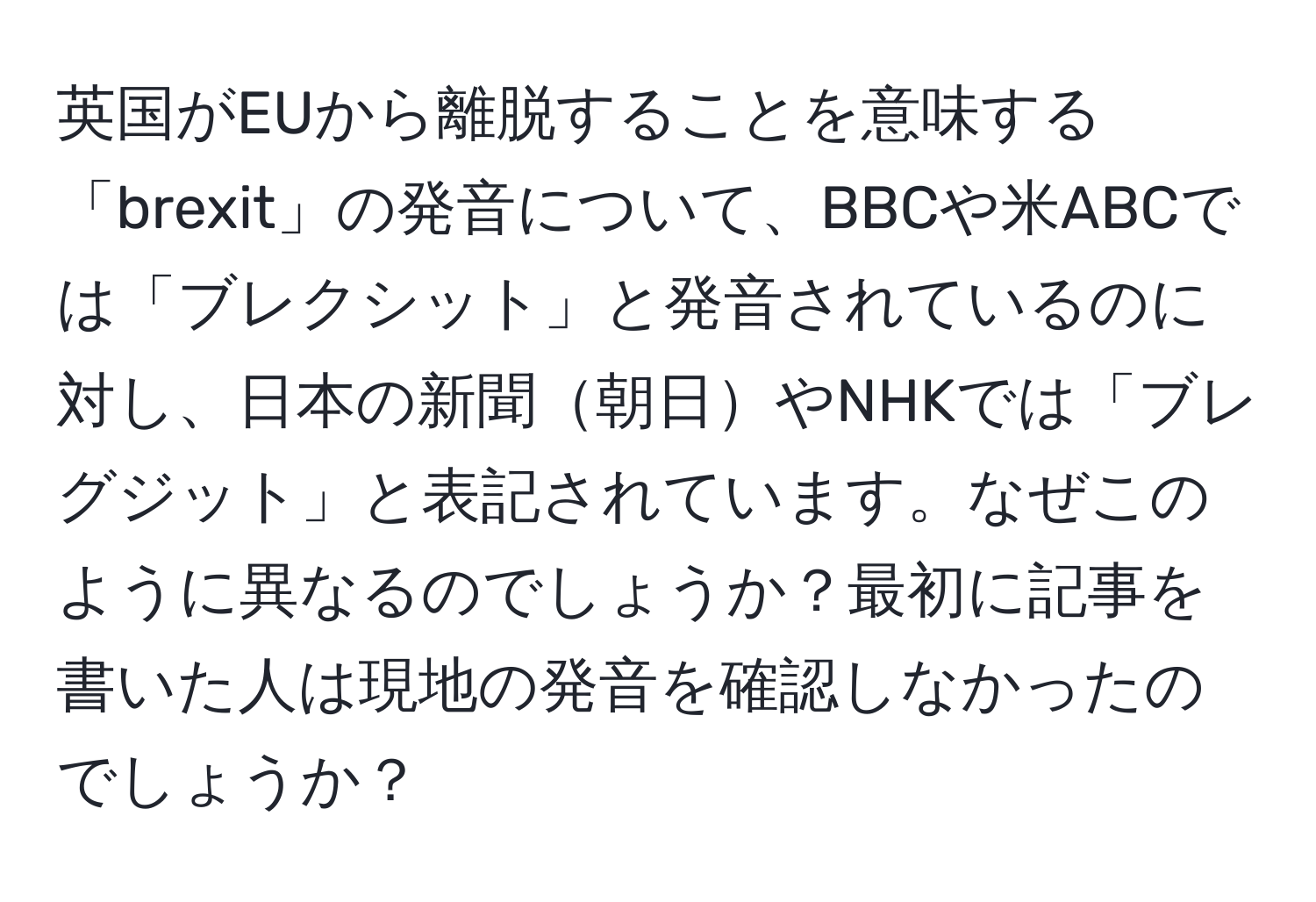 英国がEUから離脱することを意味する「brexit」の発音について、BBCや米ABCでは「ブレクシット」と発音されているのに対し、日本の新聞朝日やNHKでは「ブレグジット」と表記されています。なぜこのように異なるのでしょうか？最初に記事を書いた人は現地の発音を確認しなかったのでしょうか？