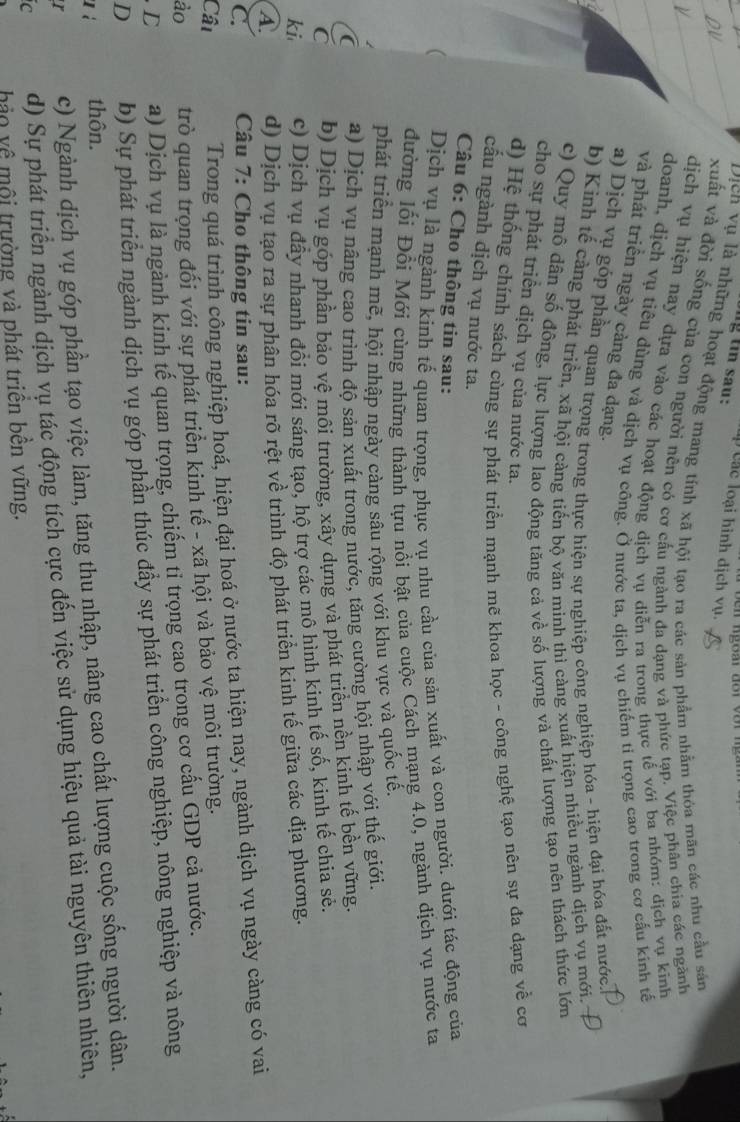 ng tin sau:   C ac loại hình dịch vụ.
Dịch vụ là những hoạt động mang tính xã hội tạo ra các sản phẩm nhằm thỏa mãn các nhu cầu sản
xuất và đời sống của con người nên có cơ cấu ngành đa dạng và phức tạp. Việc phân chia các ngãnh
dịch vụ hiện nay dựa vào các hoạt động dịch vụ diễn ra trong thực tế với ba nhóm: dịch vụ kinh
doanh, dịch vụ tiêu dùng và dịch vụ công. Ở nước ta, dịch vụ chiếm tỉ trọng cao trong cơ cấu kính tế
và phát triển ngày càng đa dạng.
a) Dịch vụ góp phần quan trọng trong thực hiện sự nghiệp công nghiệp hóa - hiện đại hóa đất nước
b) Kinh tế cảng phát triển, xã hội càng tiến bộ văn minh thì càng xuất hiện nhiều ngành dịch vụ mới.
c) Quy mô dân số đồng, lực lượng lao động tăng cả về số lượng và chất lượng tạo nên thách thức lớn
cho sự phát triển dịch vụ của nước ta.
d) Hệ thống chính sách cùng sự phát triển mạnh mẽ khoa học - công nghệ tạo nên sự đa dạng về cơ
cầu ngành dịch vụ nước ta.
Câu 6: Cho thông tin sau:
Dịch vụ là ngành kinh tế quan trọng, phục vụ nhu cầu của sản xuất và con người. dưới tác động của
đường lối Đồi Mới cùng những thành tựu nổi bật của cuộc Cách mạng 4.0, ngành dịch vụ nước ta
phát triển mạnh mẽ, hội nhập ngày càng sâu rộng với khu vực và quốc tễ.
C a) Dịch vụ nâng cao trình độ sản xuất trong nước, tăng cường hội nhập với thế giới.
b) Dịch vụ góp phần bảo vệ môi trường, xây dựng và phát triển nền kinh tế bền vững.
ki c) Dịch vụ đẫy nhanh đổi mới sáng tạo, hộ trợ các mô hình kinh tế số, kinh tế chia sẻ.
A d) Dịch vụ tạo ra sự phân hóa rõ rệt về trình độ phát triển kinh tế giữa các địa phương.
C.  Câu 7: Cho thông tin sau:
Câu
Trong quá trình công nghiệp hoá, hiện đại hoá ở nước ta hiện nay, ngành dịch vụ ngày càng có vai
ảo trò quan trọng đối với sự phát triển kinh tế - xã hội và bảo vệ môi trường.
D a) Dịch vụ là ngành kinh tế quan trọng, chiếm tỉ trọng cao trong cơ cấu GDP cả nước.
D b) Sự phát triển ngành dịch vụ góp phần thúc đầy sự phát triển công nghiệp, nông nghiệp và nông
u ì thôn.
c) Ngành dịch vụ góp phần tạo việc làm, tăng thu nhập, nâng cao chất lượng cuộc sống người dân.
C d) Sự phát triển ngành dịch vụ tác động tích cực đến việc sử dụng hiệu quả tài nguyên thiên nhiên,
hảo về mội trường và phát triển bên vững.