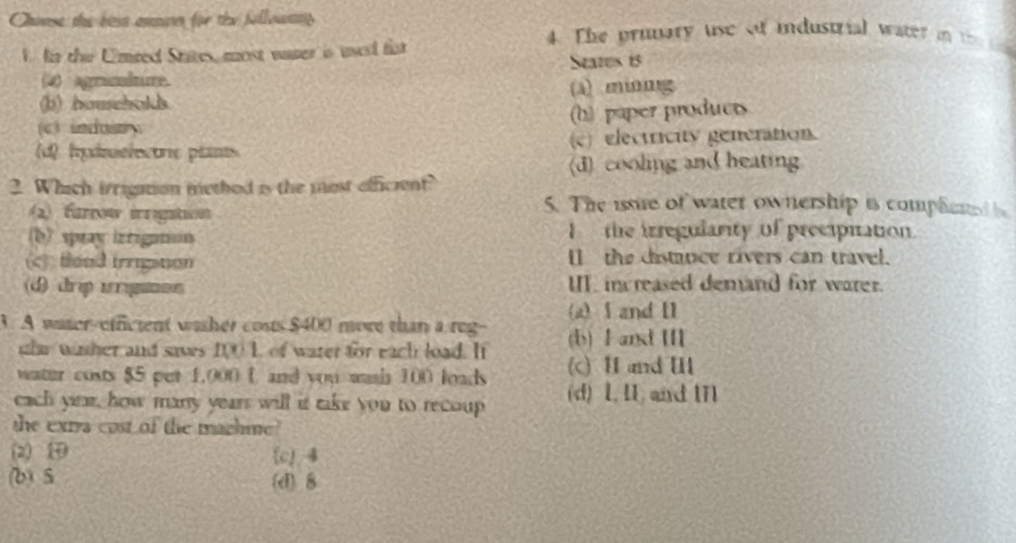 Chouse the ben amman for the followans
W ln the Umred States, most water is used far
4. The prunary use of industrial water i 
States 15
(4) agminedure. (A) ming
(b) household.
(c) induiry. (b) paper product
(d) hydmelectrie plants (c) electricity generation.
(d) cooling and heating
2. Which irrigation methed is the most efficient?
2) farow irngation
5. The issue of watet ownership is complened
b) spray izrigation
I the irregularity of precipitation.
(c) thead irrigiton I the distance rivers can travel.
(d) drip irigaton II in reased demand for warer.
(a) and I1
3. A water-efficient wisher costs $400 more than a reg-- (b) F ant I
uhr wither and saves 100L of water for each load. It
water costs $5 pet 1,000 C and you wash 100 loads (c) H and I
cach yirr, how many years will it take you to recoup (d) 1. I. and 1n
the exra cost of the machine?
(2) (c) 4
(b) 5 (d) 8