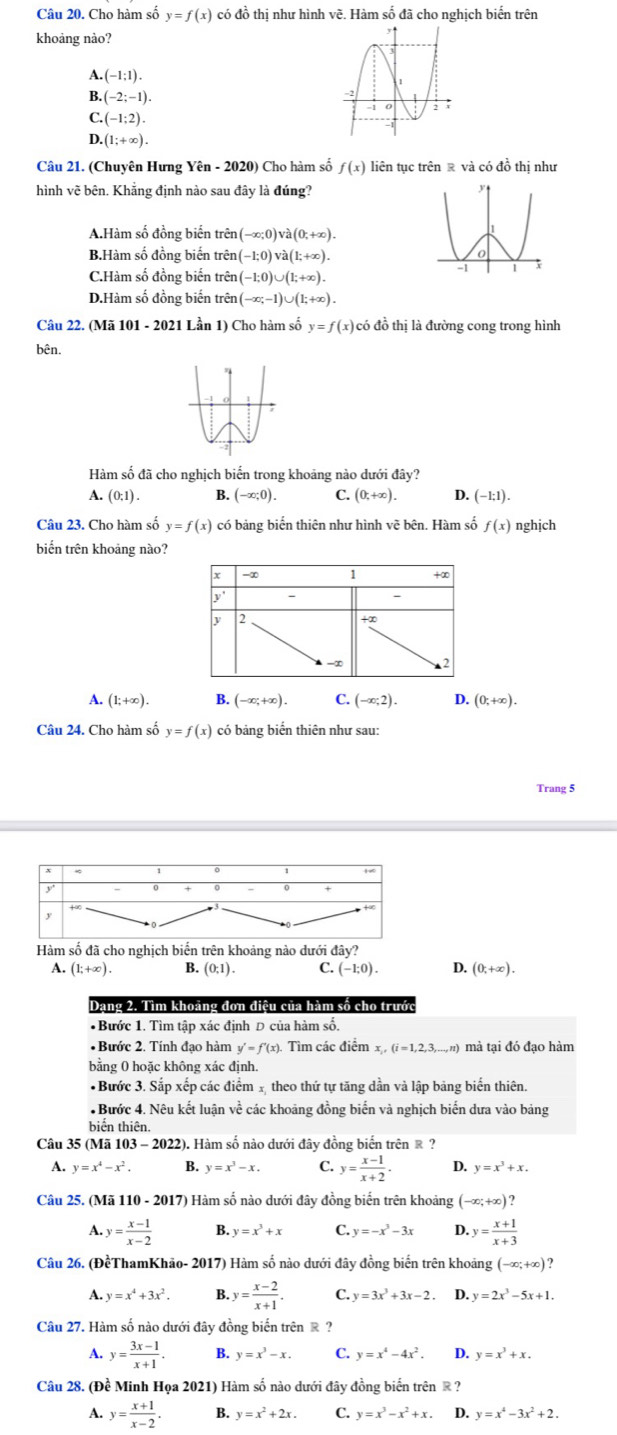 Cho hàm số y=f(x) có đồ thị như hình vẽ. Hàm số đã cho nghịch biến trên
khoảng nào?
A..(-1:1).
B. (-2;-1).
C (-1;2).
D. (1;+∈fty ).
Câu 21. (Chuyên Hưng Yhat en-2020 Cho hàm số f(x) liên tục trên ê và có 40^2 thị như
hình vẽ bên. Khẳng định nào sau đây là đúng?
A.Hàm số đồng biến trên (-∈fty ;0)vee a(0;+∈fty ).
B.Hàm số đồng biến trên (-1;0)vee dot a(1;+∈fty ).
C.Hàm số đồng biến trên (-1;0)∪ (1;+∈fty ).
D.Hàm số đồng biến trên (-∈fty ;-1)∪ (1;+∈fty ).
Câu 22. (Mã 101 - 2021 Lần 1) Cho hàm số y=f(x) có đồ thị là đường cong trong hình
bên.
Hàm số đã cho nghịch biến trong khoảng nào dưới đây?
A. (0:1). B. (-x;0). C. (0t+∈fty ). D. (-1:1).
Câu 23. Cho hàm số y=f(x) có bảng biến thiên như hình vẽ bên. Hàm số f(x) nghjch
biến trên khoảng nào?
x -∞ 1 +∞
y' - 
y 2
+x
-∞
A. (1;+∈fty ). B. (-∈fty ;+∈fty ). C. (-∈fty ;2). D. (0;+∈fty ).
Câu 24. Cho hàm số y=f(x) có bảng biến thiên như sau:
Trang 5
Hàm số đã cho nghịch biến trên khoảng nào dưới đây?
A. (1;+∈fty ). B. (0;1). C. (-1;0). 4 (0,+∈fty ).
Dạng 2. Tìm khoảng đơn điệu của hàm số cho trước
*Bước 1. Tìm tập xác định D của hàm số.
• Bước 2. Tính đạo hàm y'=f'(x). Tìm các điểm x_1,(i=1,2,3,...,n) 1 mà tại đó đạo hàm
bằng 0 hoặc không xác định.
*Bước 3. Sắp xếp các điểm 1 theo thứ tự tăng dần và lập bảng biển thiên.
: Bước 4. Nêu kết luận về các khoảng đồng biến và nghịch biến dưa vào bảng
biển thiên.
Câu 35 (Mã 103 -2022 2). Hàm số nào dưới đây đồng biến trên ® ?
A. y=x^4-x^2. B. y=x^3-x. C. y= (x-1)/x+2 . D. y=x^3+x.
Câu 25. (Mã 110 - 2017) Hàm số nào dưới đây đồng biển trên khoảng (-∈fty ;+∈fty )
A. y= (x-1)/x-2  B. y=x^3+x C. y=-x^3-3x D. y= (x+1)/x+3 
Câu 26. (ĐềThamKhão- 2017) Hàm số nào dưới đây đồng biến trên khoảng (-∈fty ;+∈fty ) 7
A. y=x^4+3x^2. B. y= (x-2)/x+1 . C. y=3x^3+3x-2. D.y=2x^3-5x+1.
Câu 27. Hàm số nào dưới đây đồng biển trên ê ?
A. y= (3x-1)/x+1 . B. y=x^3-x. C. y=x^4-4x^2. D. y=x^3+x.
Câu 28. (Đề Minh Họa 2021) Hàm số nào dưới đây đồng biển trên ® ?
A. y= (x+1)/x-2 . B. y=x^2+2x. C. y=x^3-x^2+x. D. y=x^4-3x^2+2.