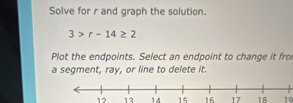 Solve for r and graph the solution.
3>r-14≥ 2
Plot the endpoints. Select an endpoint to change it fro 
a segment, ray, or line to delete it.
12 13 14 15 16 17 18 19