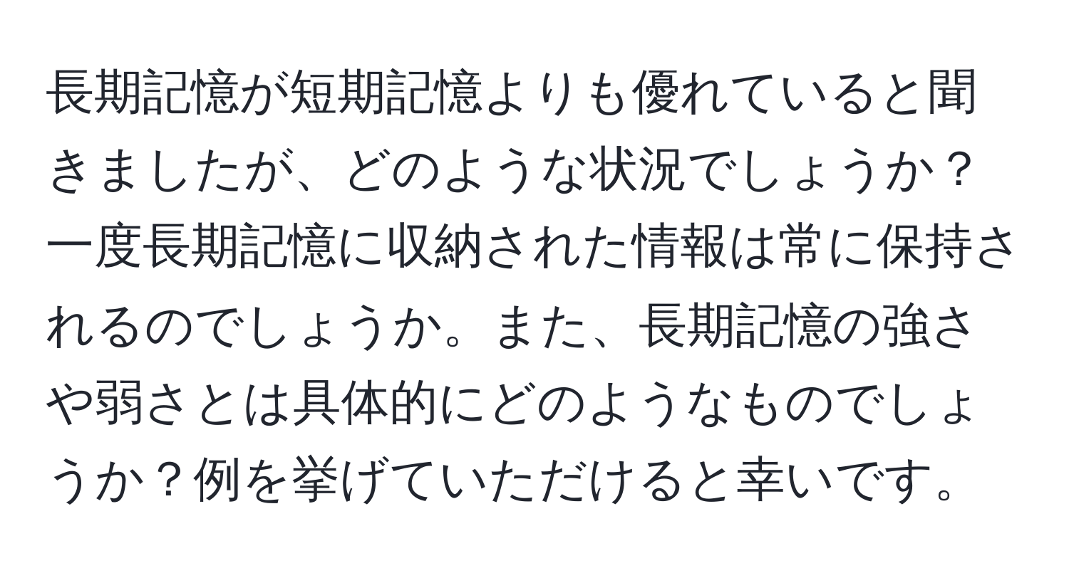 長期記憶が短期記憶よりも優れていると聞きましたが、どのような状況でしょうか？一度長期記憶に収納された情報は常に保持されるのでしょうか。また、長期記憶の強さや弱さとは具体的にどのようなものでしょうか？例を挙げていただけると幸いです。