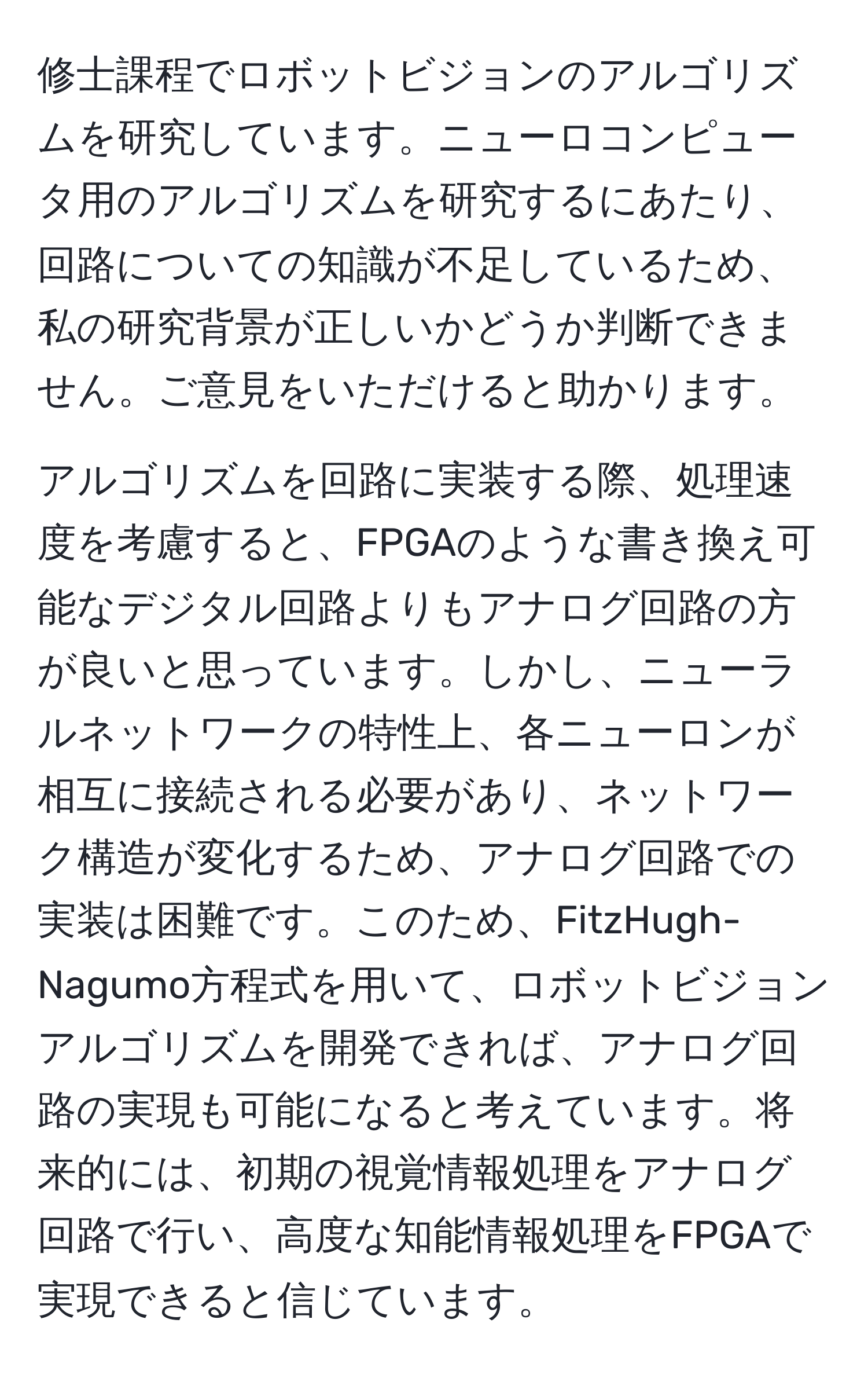 修士課程でロボットビジョンのアルゴリズムを研究しています。ニューロコンピュータ用のアルゴリズムを研究するにあたり、回路についての知識が不足しているため、私の研究背景が正しいかどうか判断できません。ご意見をいただけると助かります。

アルゴリズムを回路に実装する際、処理速度を考慮すると、FPGAのような書き換え可能なデジタル回路よりもアナログ回路の方が良いと思っています。しかし、ニューラルネットワークの特性上、各ニューロンが相互に接続される必要があり、ネットワーク構造が変化するため、アナログ回路での実装は困難です。このため、FitzHugh-Nagumo方程式を用いて、ロボットビジョンアルゴリズムを開発できれば、アナログ回路の実現も可能になると考えています。将来的には、初期の視覚情報処理をアナログ回路で行い、高度な知能情報処理をFPGAで実現できると信じています。