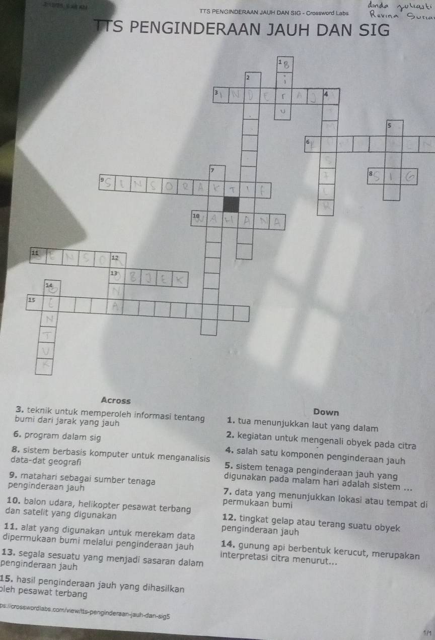 TTS PENGINDERAAN JAUH DAN SIG - Crossword Labs 
TTS PENGINDERAAN JAUH DAN SIG 
Across Down 
3. teknik untuk memperoleh informasi tentang 1. tua menunjukkan laut yang dalam 
bumi dari jarak yang jauh 2. kegiatan untuk mengenali obyek pada citra 
6. program dalam sig 4. salah satu komponen penginderaan jauh 
8. sistem berbasis komputer untuk menganalisis 5. sistem tenaga penginderaan jauh yang 
data-dat geografi digunakan pada malam hari adalah sistem ... 
penginderaan jauh 
9. matahari sebagai sumber tenaga 7. data yang menunjukkan lokasi atau tempat di 
permukaan bumi 
10. balon udara, helikopter pesawat terbang 12. tingkat gelap atau terang suatu obyek 
dan satelit yang digunakan penginderaan jauh 
11. alat yang digunakan untuk merekam data 14. gunung api berbentuk kerucut, merupakan 
dipermukaan bumi melalui penginderaan jauh interpretasi citra menurut... 
13. segala sesuatu yang menjadi sasaran dalam 
penginderaan jauh 
15. hasil penginderaan jauh yang dihasilkan 
bleh pesawat terbang 
ps://crosswordlabs.com/view/tts-penginderaan-|auh-dan-sig5 
111