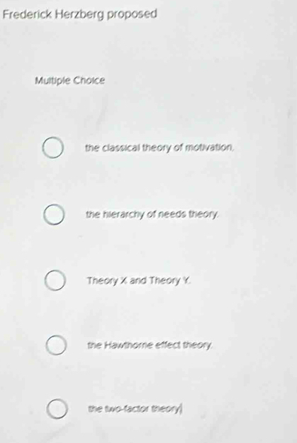 Frederick Herzberg proposed
Multiple Choice
the classical theory of motivation,
the hierarchy of needs theory.
Theory X and Theory Y.
the Hawthorne effect theory.
the two-factor theory