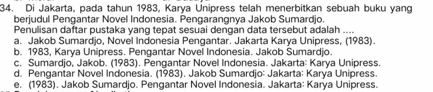 Di Jakarta, pada tahun 1983, Karya Unipress telah menerbitkan sebuah buku yang
berjudul Pengantar Novel Indonesia. Pengarangnya Jakob Sumardjo.
Penulisan daftar pustaka yang tepat sesuai dengan data tersebut adalah ....
a. Jakob Sumardjo, Novel Indonesia Pengantar. Jakarta Karya Unipress, (1983).
b. 1983, Karya Unipress. Pengantar Novel Indonesia. Jakob Sumardjo.
c. Sumardjo, Jakob. (1983). Pengantar Novel Indonesia. Jakarta: Karya Unipress.
d. Pengantar Novel Indonesia. (1983). Jakob Sumardjo: Jakarta: Karya Unipress.
e. (1983). Jakob Sumardjo. Pengantar Novel Indonesia. Jakarta: Karya Unipress.