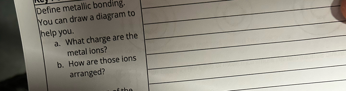 Define metallic bonding. 
You can draw a diagram to 
help you. 
a. What charge are the 
metal ions? 
b. How are those ions 
arranged?