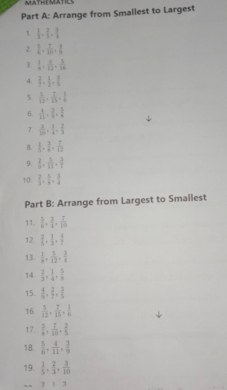 MATHEMATICS
Part A: Arrange from Smallest to Largest
1.  1/3 , 2/5 , 3/4 
2.  5/6 , 7/10 , 4/9 
3.  1/8 , 3/12 , 5/16 
4.  2/7 , 1/2 , 3/5 
5.  5/12 , 7/15 , 1/6 
6.  4/11 , 3/9 , 5/8 
7.  3/10 , 1/4 , 2/3 
8.  1/5 , 3/8 , 7/12 
9.  2/9 , 5/11 , 3/7 
10.  2/3 , 5/8 , 3/4 
Part B: Arrange from Largest to Smallest
11.  5/6 , 3/4 , 7/10 
12.  2/5 , 1/3 , 4/7 
13.  1/8 , 5/12 , 3/4 
14.  2/3 , 1/4 , 5/8 
15.  4/9 , 2/7 , 3/5 
16.  5/12 , 7/15 , 1/6 
17.  3/8 , 7/10 , 2/5 
18.  5/6 , 4/11 , 3/9 
19.  1/5 , 2/3 , 3/10 
2 1 3