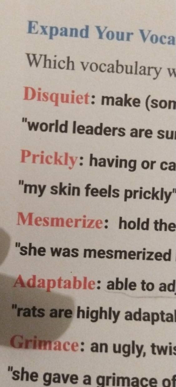 Expand Your Voca 
Which vocabulary w 
Disquiet: make (son 
"world leaders are su 
Prickly: having or ca 
"my skin feels prickly" 
Mesmerize: hold the 
"she was mesmerized 
Adaptable: able to ad 
"rats are highly adaptal 
Grimace: an ugly, twis 
"she gave a grimace of